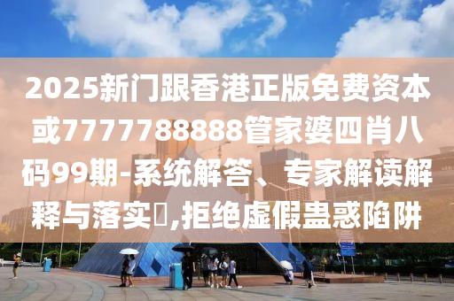2025新門跟香港正版免費資本或7777788888管家婆四肖八碼99期-系統解答、專家解讀解釋與落實?,拒絕虛假蠱惑陷阱