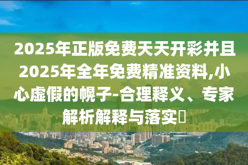 2025年正版免費天天開彩并且2025年全年免費精準資料,小心虛假的幌子-合理釋義、專家解析解釋與落實?