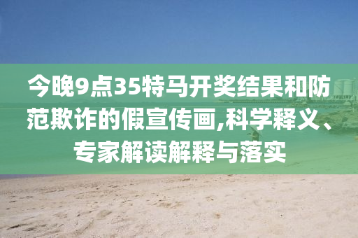 今晚9點35特馬開獎結果和防范欺詐的假宣傳畫,科學釋義、專家解讀解釋與落實