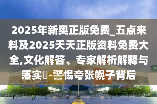 2025年新奧正版免費_五點來料及2025天天正版資料免費大全,文化解答、專家解析解釋與落實?-警惕夸張幌子背后