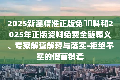 2025新澳精準正版免費資料和2025年正版資料免費全鏈釋義、專家解讀解釋與落實-拒絕不實的假營銷套